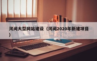 柳州河间大型网站建设（河间2020年新建项目）