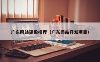 柳州广东网站建设推荐（广东网站开发项目）