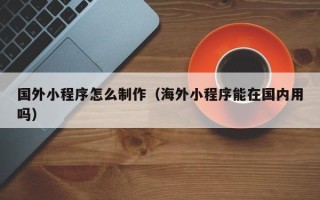 柳州国外小程序怎么制作（海外小程序能在国内用吗）