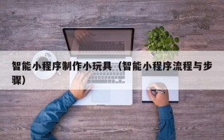 柳州智能小程序制作小玩具（智能小程序流程与步骤）