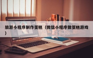 柳州旅游小程序制作蛋糕（微信小程序做蛋糕游戏）